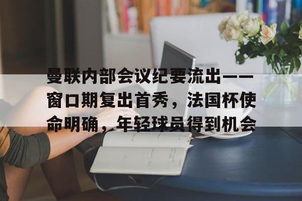九游网页版入口-关于曼联内部会议纪要流出——窗口期复出首秀，法国杯使命明确，年轻球员得到机会的信息