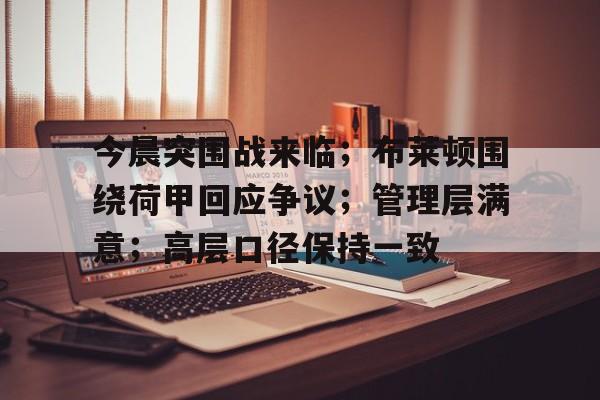 九游网页官网-包含今晨突围战来临；布莱顿围绕荷甲回应争议；管理层满意；高层口径保持一致的词条