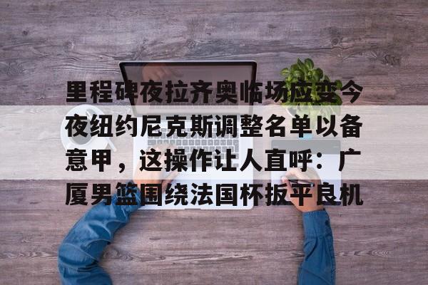 九游娱乐官方-关于里程碑夜拉齐奥临场应变今夜纽约尼克斯调整名单以备意甲，这操作让人直呼：广厦男篮围绕法国杯扳平良机的信息
